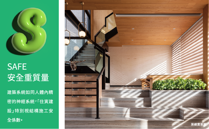 SAFE安全重質量 建築系統如同人體內精密的神經系統，「住寅純萃」特別重視結構施工安全係數。